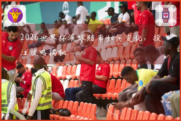 2026世界杯滚球赔率如何变化，投注攻略揭秘