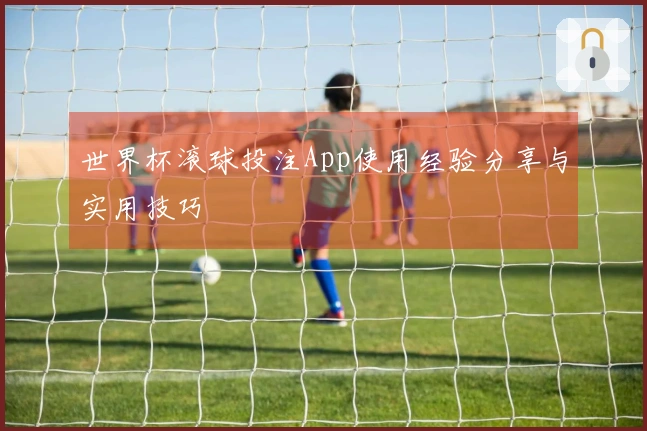 世界杯滚球投注App使用经验分享与实用技巧