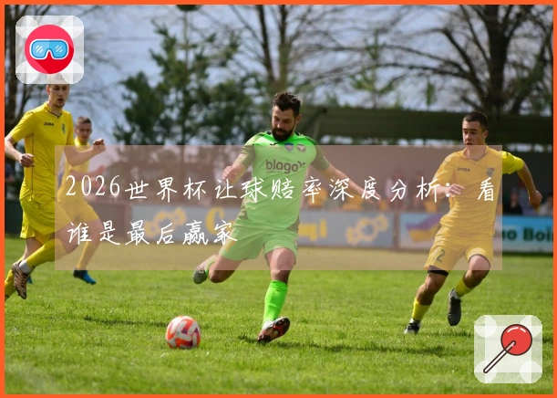 2026世界杯让球赔率深度分析：看谁是最后赢家